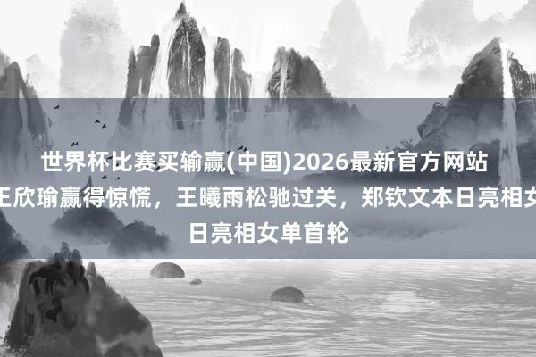 世界杯比赛买输赢(中国)2026最新官方网站 法网｜王欣瑜赢得惊慌，王曦雨松驰过关，郑钦文本日亮相女单首轮