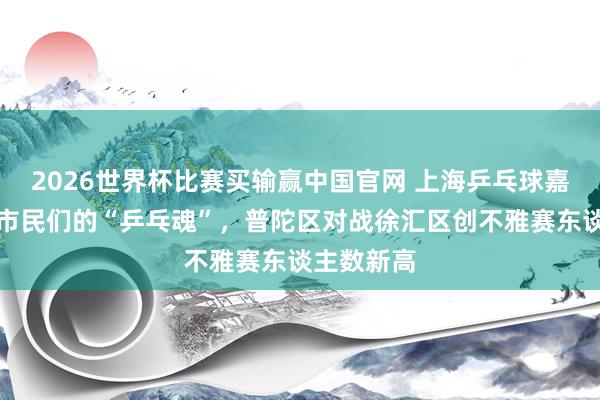 2026世界杯比赛买输赢中国官网 上海乒乓球嘉年华燃起市民们的“乒乓魂”，普陀区对战徐汇区创不雅赛东谈主数新高