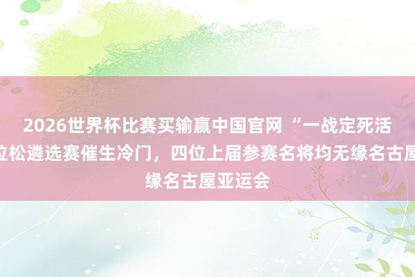 2026世界杯比赛买输赢中国官网 “一战定死活”的马拉松遴选赛催生冷门，四位上届参赛名将均无缘名古屋亚运会