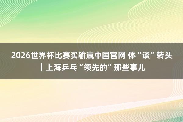 2026世界杯比赛买输赢中国官网 体“谈”转头｜上海乒乓“领先的”那些事儿