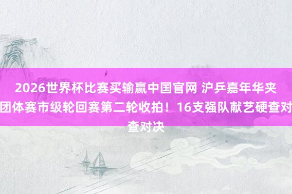 2026世界杯比赛买输赢中国官网 沪乒嘉年华夹杂团体赛市级轮回赛第二轮收拍！16支强队献艺硬查对决