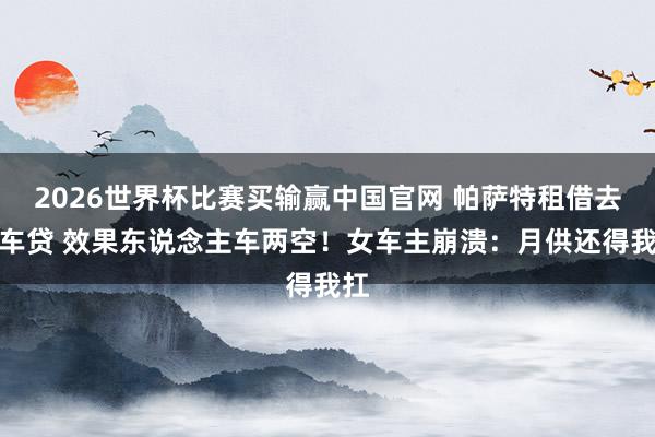 2026世界杯比赛买输赢中国官网 帕萨特租借去补车贷 效果东说念主车两空！女车主崩溃：月供还得我扛
