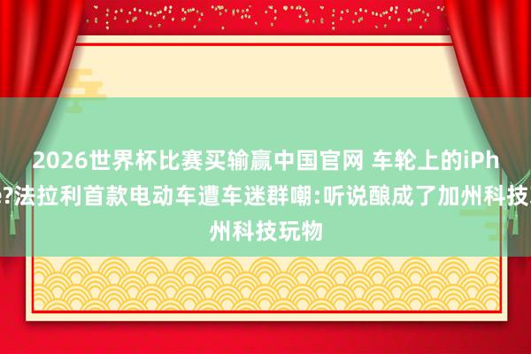 2026世界杯比赛买输赢中国官网 车轮上的iPhone?法拉利首款电动车遭车迷群嘲:听说酿成了加州科技玩物