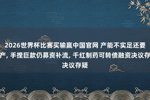 2026世界杯比赛买输赢中国官网 产能不实足还要扩产， 手捏巨款仍募资补流， 千红制药可转债融资决议存疑