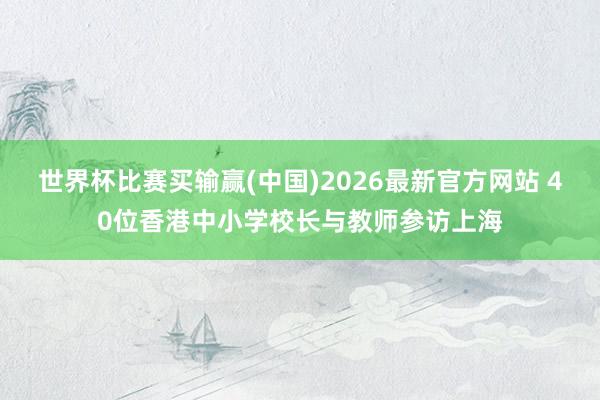 世界杯比赛买输赢(中国)2026最新官方网站 40位香港中小学校长与教师参访上海