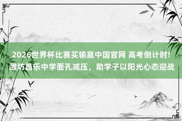 2026世界杯比赛买输赢中国官网 高考倒计时! 潍坊昌乐中学面孔减压，助学子以阳光心态迎战