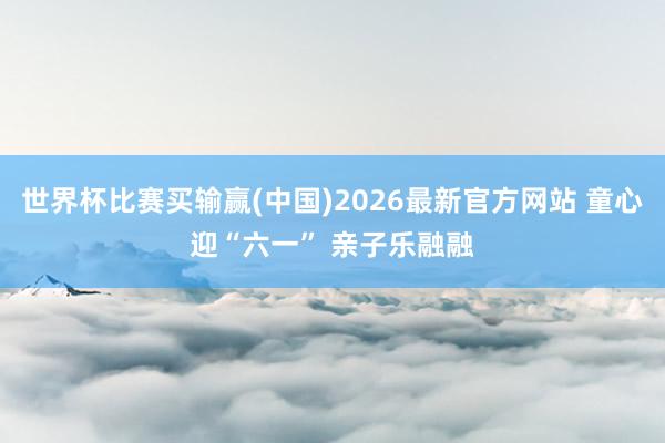 世界杯比赛买输赢(中国)2026最新官方网站 童心迎“六一” 亲子乐融融