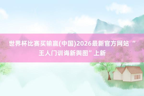 世界杯比赛买输赢(中国)2026最新官方网站 “王人门训诲新舆图”上新