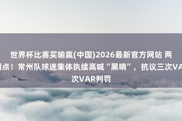 世界杯比赛买输赢(中国)2026最新官方网站 两度被判点！常州队球迷集体执续高喊“黑哨”，抗议三次VAR判罚