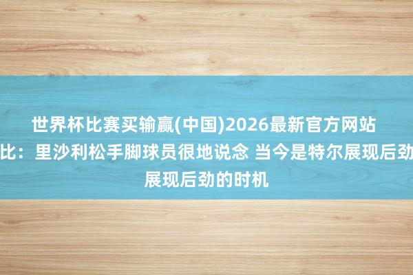 世界杯比赛买输赢(中国)2026最新官方网站 德泽尔比：里沙利松手脚球员很地说念 当今是特尔展现后劲的时机