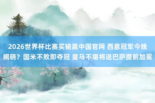 2026世界杯比赛买输赢中国官网 西意冠军今晚揭晓？国米不败即夺冠 皇马不堪将送巴萨提前加冕