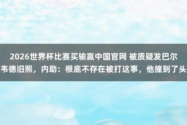 2026世界杯比赛买输赢中国官网 被质疑发巴尔韦德旧照，内助：根底不存在被打这事，他撞到了头