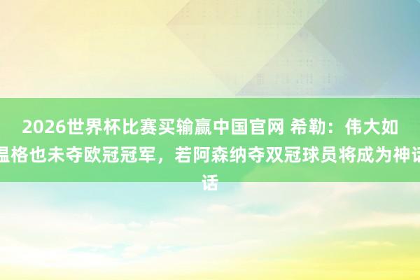 2026世界杯比赛买输赢中国官网 希勒：伟大如温格也未夺欧冠冠军，若阿森纳夺双冠球员将成为神话