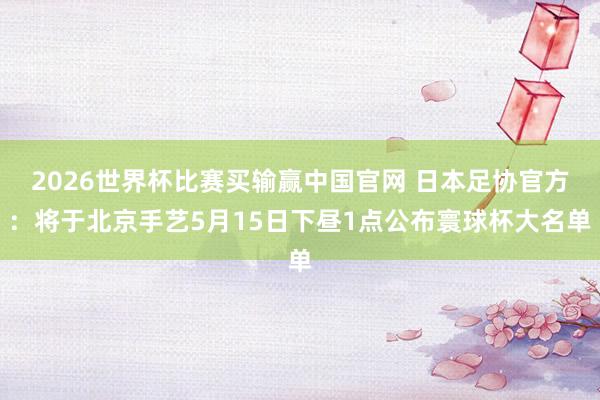 2026世界杯比赛买输赢中国官网 日本足协官方：将于北京手艺5月15日下昼1点公布寰球杯大名单