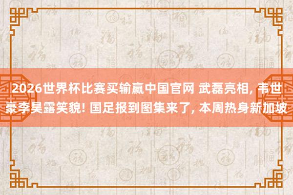 2026世界杯比赛买输赢中国官网 武磊亮相， 韦世豪李昊露笑貌! 国足报到图集来了， 本周热身新加坡