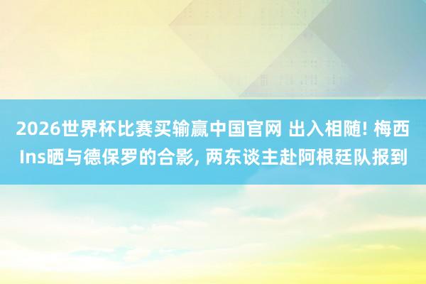 2026世界杯比赛买输赢中国官网 出入相随! 梅西Ins