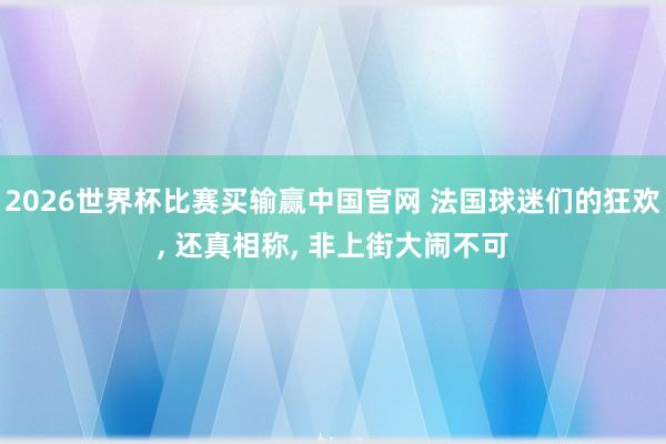 2026世界杯比赛买输赢中国官网 法国球迷们的狂欢， 还真相称， 非上街大闹不可
