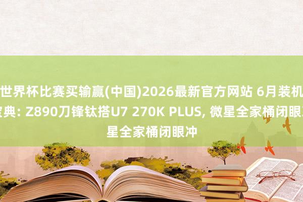 世界杯比赛买输赢(中国)2026最新官方网站 6月装机宝典: Z890刀锋钛搭U7 270K PLUS， 微星全家桶闭眼冲