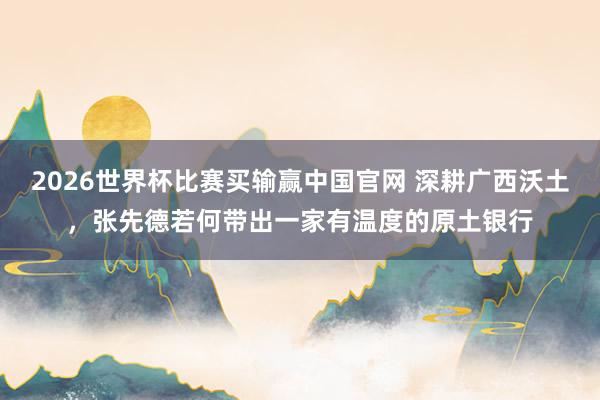 2026世界杯比赛买输赢中国官网 深耕广西沃土，张先德若何带出一家有温度的原土银行