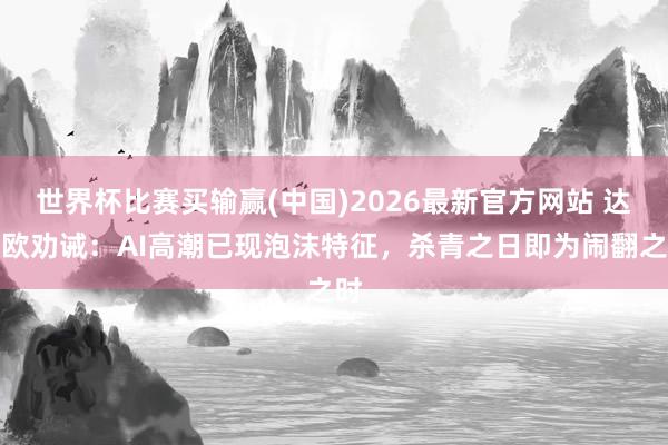 世界杯比赛买输赢(中国)2026最新官方网站 达利欧劝诫：AI高潮已现泡沫特征，杀青之日即为闹翻之时