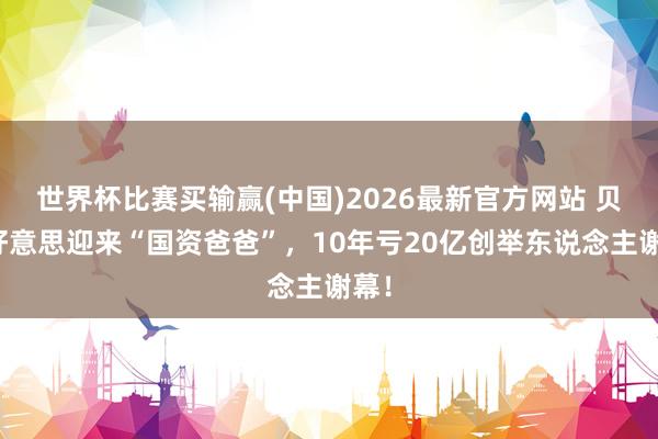 世界杯比赛买输赢(中国)2026最新官方网站 贝因好意思迎来“国资爸爸”，10年亏20亿创举东说念主谢幕！
