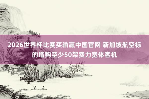 2026世界杯比赛买输赢中国官网 新加坡航空标的增购至少50架费力宽体客机