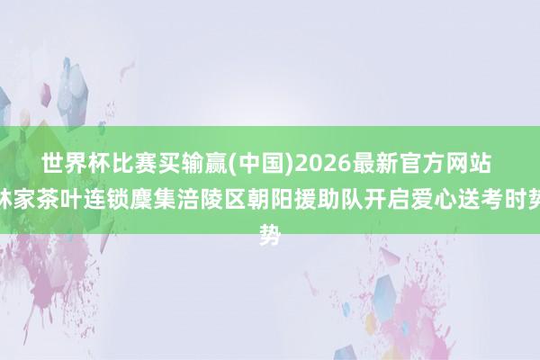 世界杯比赛买输赢(中国)2026最新官方网站 林家茶叶连锁麇集涪陵区朝阳援助队开启爱心送考时势