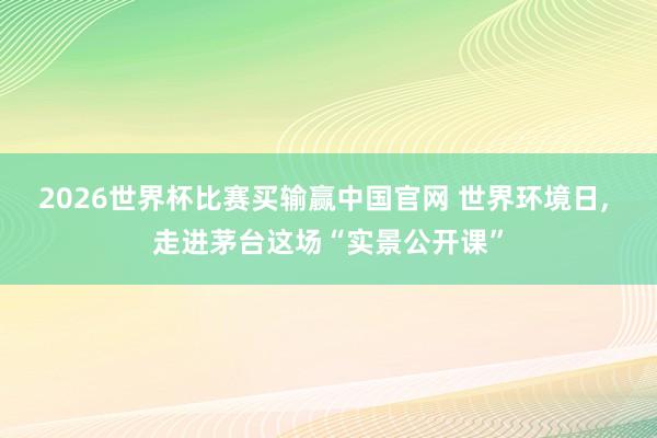 2026世界杯比赛买输赢中国官网 世界环境日， 走进茅台这场“实景公开课”