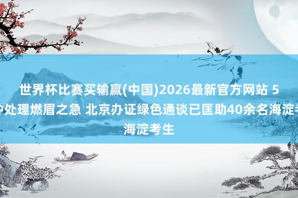 世界杯比赛买输赢(中国)2026最新官方网站 5分钟处理燃眉之急 北京办证绿色通谈已匡助40余名海淀考生