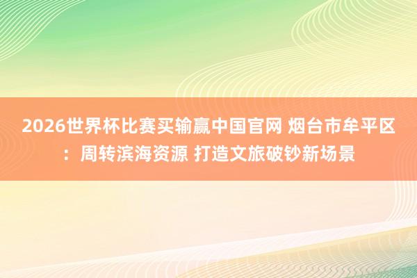 2026世界杯比赛买输赢中国官网 烟台市牟平区：周转滨海资源 打造文旅破钞新场景