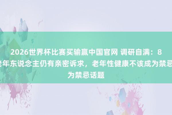 2026世界杯比赛买输赢中国官网 调研自满：85%老年东说念主仍有亲密诉求，老年性健康不该成为禁忌话题