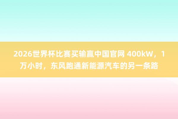 2026世界杯比赛买输赢中国官网 400kW，1万小时，东风跑通新能源汽车的另一条路