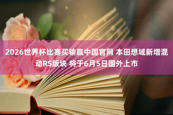 2026世界杯比赛买输赢中国官网 本田想域新增混动RS版块 将于6月5日国外上市