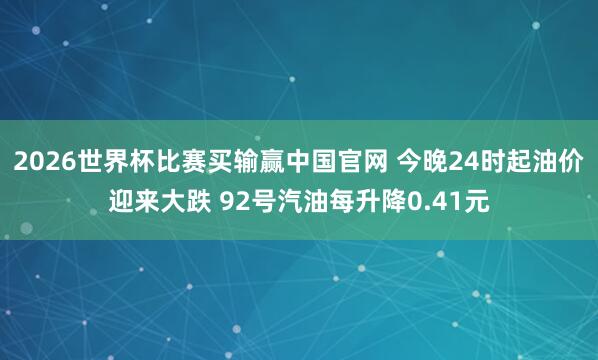 2026世界杯比赛买输赢中国官网 今晚24时起油价迎来大跌 92号汽油每升降0.41元