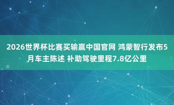 2026世界杯比赛买输赢中国官网 鸿蒙智行发布5月车主陈述 补助驾驶里程7.8亿公里