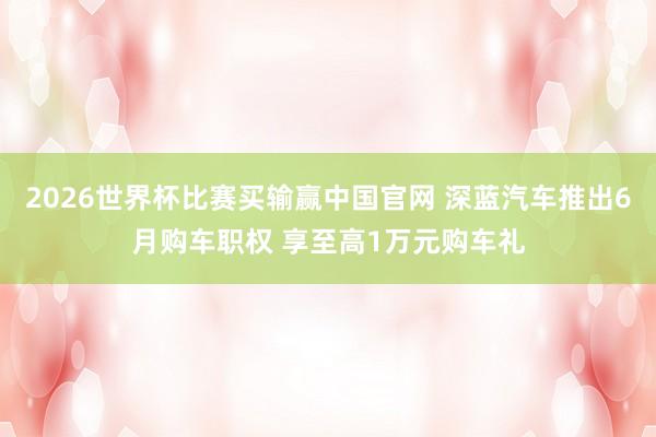 2026世界杯比赛买输赢中国官网 深蓝汽车推出6月购车职权 享至高1万元购车礼