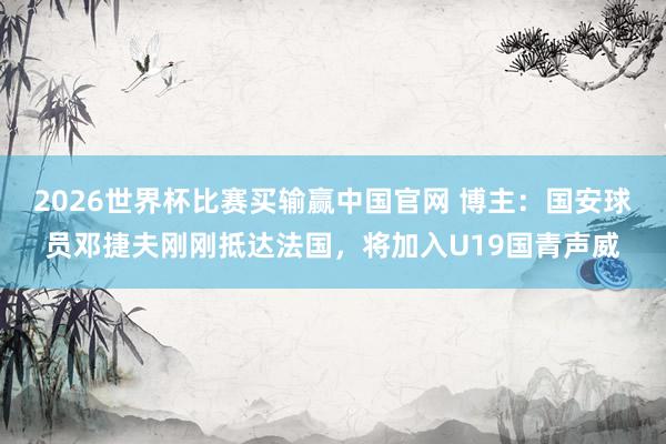 2026世界杯比赛买输赢中国官网 博主：国安球员邓捷夫刚刚抵达法国，将加入U19国青声威