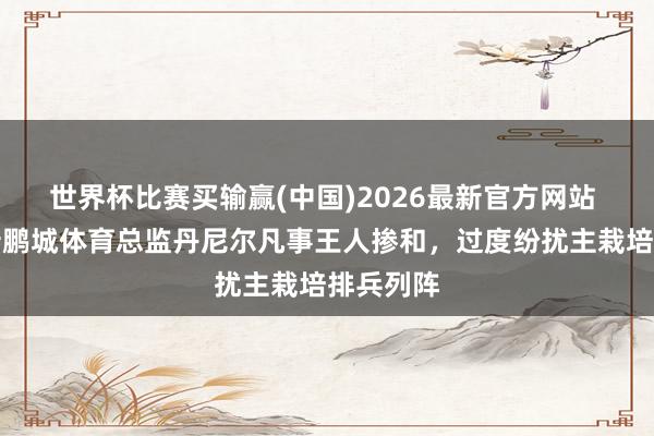 世界杯比赛买输赢(中国)2026最新官方网站 记者：新鹏城体育总监丹尼尔凡事王人掺和，过度纷扰主栽培排兵列阵