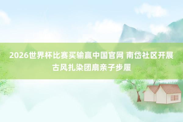 2026世界杯比赛买输赢中国官网 南岱社区开展古风扎染团扇亲子步履