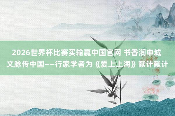 2026世界杯比赛买输赢中国官网 书香润申城 文脉传中国——行家学者为《爱上上海》献计献计