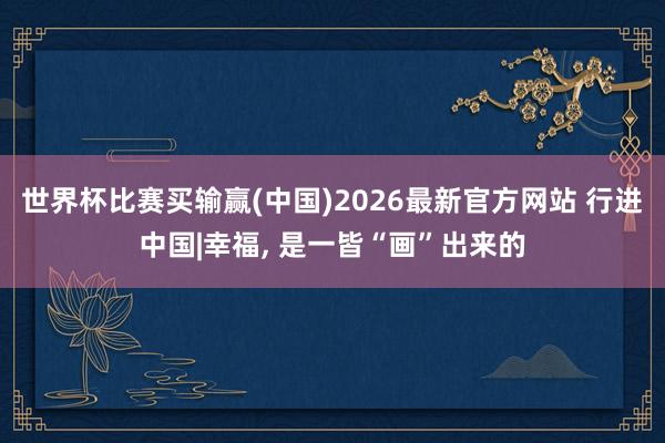 世界杯比赛买输赢(中国)2026最新官方网站 行进中国|幸福, 是一皆“画”出来的