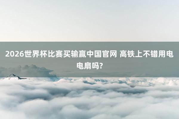 2026世界杯比赛买输赢中国官网 高铁上不错用电电扇吗?
