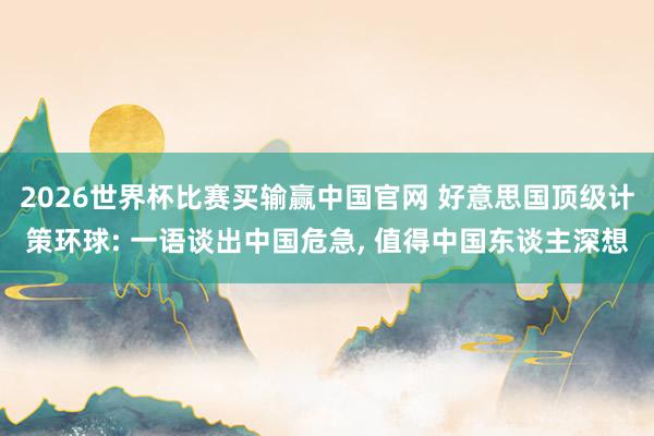 2026世界杯比赛买输赢中国官网 好意思国顶级计策环球: 一语谈出中国危急， 值得中国东谈主深想