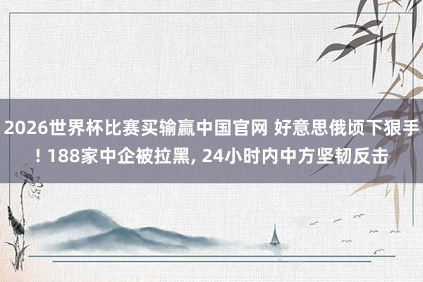 2026世界杯比赛买输赢中国官网 好意思俄顷下狠手! 188家中企被拉黑, 24小时内中方坚韧反击