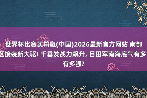 世界杯比赛买输赢(中国)2026最新官方网站 南部战区接装新大驱! 千垂发战力飙升， 目田军南海底气有多强?
