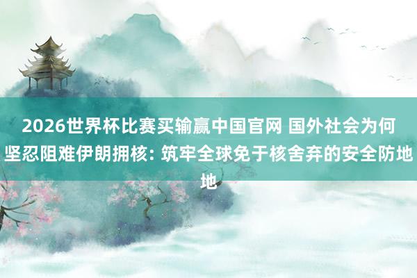 2026世界杯比赛买输赢中国官网 国外社会为何坚忍阻难伊朗拥核: 筑牢全球免于核舍弃的安全防地