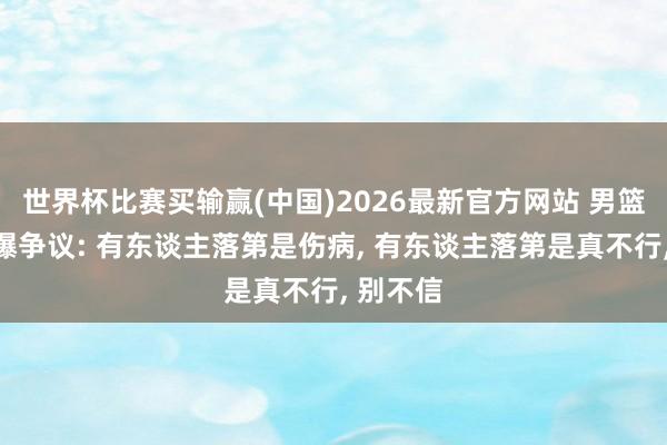 世界杯比赛买输赢(中国)2026最新官方网站 男篮名单引爆争议: 有东谈主落第是伤病， 有东谈主落第是真不行， 别不信