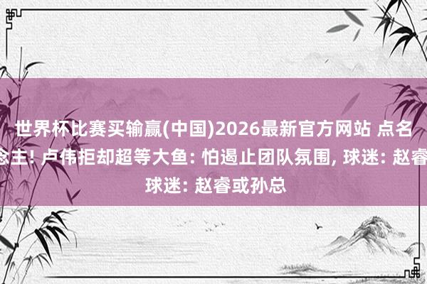 世界杯比赛买输赢(中国)2026最新官方网站 点名2东说念主! 卢伟拒却超等大鱼: 怕遏止团队氛围， 球迷: 赵睿或孙总