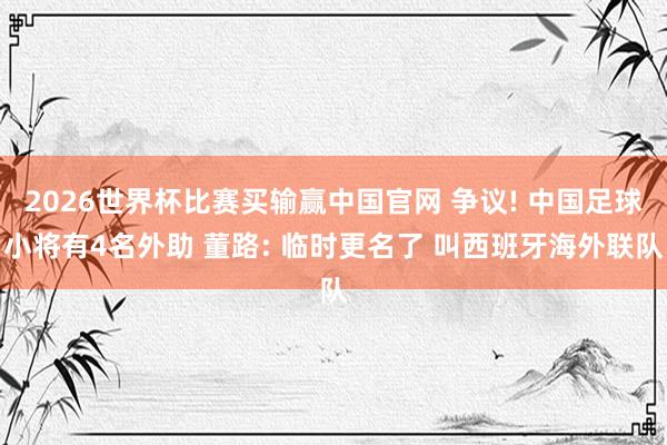 2026世界杯比赛买输赢中国官网 争议! 中国足球小将有4名外助 董路: 临时更名了 叫西班牙海外联队