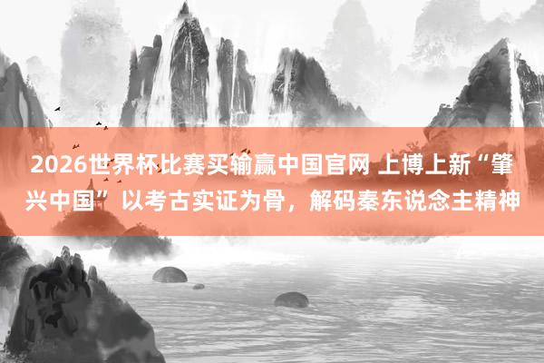 2026世界杯比赛买输赢中国官网 上博上新“肇兴中国” 以考古实证为骨，解码秦东说念主精神